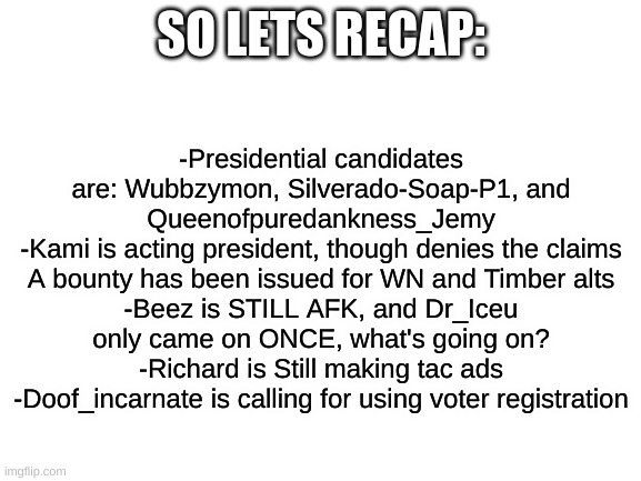 Sorry it took so long, I was out of subs. Anyway, here's weekly recap #4 | SO LETS RECAP:; -Presidential candidates are: Wubbzymon, Silverado-Soap-P1, and Queenofpuredankness_Jemy
-Kami is acting president, though denies the claims
A bounty has been issued for WN and Timber alts
-Beez is STILL AFK, and Dr_Iceu only came on ONCE, what's going on?
-Richard is Still making tac ads
-Doof_incarnate is calling for using voter registration | image tagged in blank white template | made w/ Imgflip meme maker