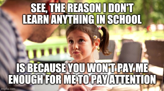 ... |  SEE, THE REASON I DON'T LEARN ANYTHING IN SCHOOL; IS BECAUSE YOU WON'T PAY ME ENOUGH FOR ME TO PAY ATTENTION | image tagged in excuses,puns,funny,school,parents,kids | made w/ Imgflip meme maker