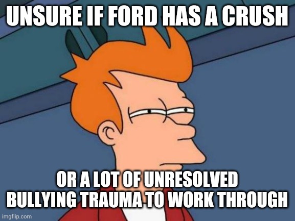 Futurama Fry Meme | UNSURE IF FORD HAS A CRUSH; OR A LOT OF UNRESOLVED BULLYING TRAUMA TO WORK THROUGH | image tagged in memes,futurama fry | made w/ Imgflip meme maker