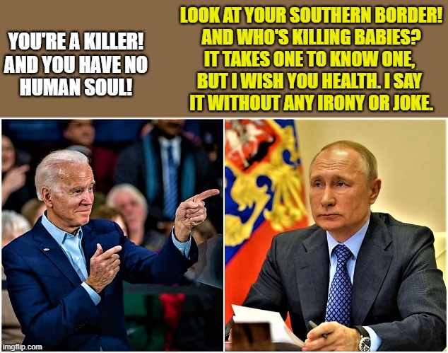 biden vs putin | LOOK AT YOUR SOUTHERN BORDER!
AND WHO'S KILLING BABIES?
IT TAKES ONE TO KNOW ONE, 
BUT I WISH YOU HEALTH. I SAY 
IT WITHOUT ANY IRONY OR JOKE. YOU'RE A KILLER!
AND YOU HAVE NO
HUMAN SOUL! | image tagged in joe biden,vladimir putin,abortion is murder,babies,immigrant children,killer | made w/ Imgflip meme maker
