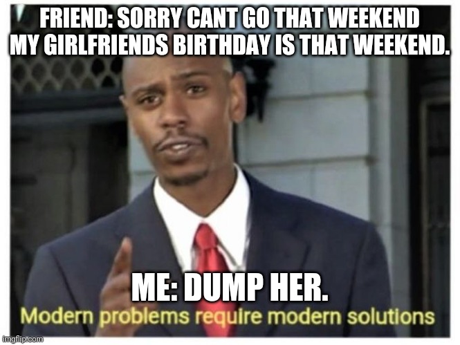 Modern problems require modern solutions | FRIEND: SORRY CANT GO THAT WEEKEND MY GIRLFRIENDS BIRTHDAY IS THAT WEEKEND. ME: DUMP HER. | image tagged in modern problems require modern solutions | made w/ Imgflip meme maker