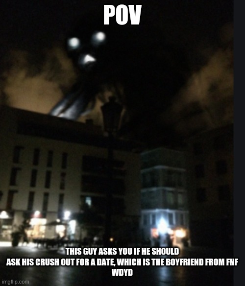 I wanna make a sky screamer mod for fnf that replaces gf with sky screamer ngl | POV; THIS GUY ASKS YOU IF HE SHOULD ASK HIS CRUSH OUT FOR A DATE, WHICH IS THE BOYFRIEND FROM FNF
WDYD | image tagged in sky screamer | made w/ Imgflip meme maker