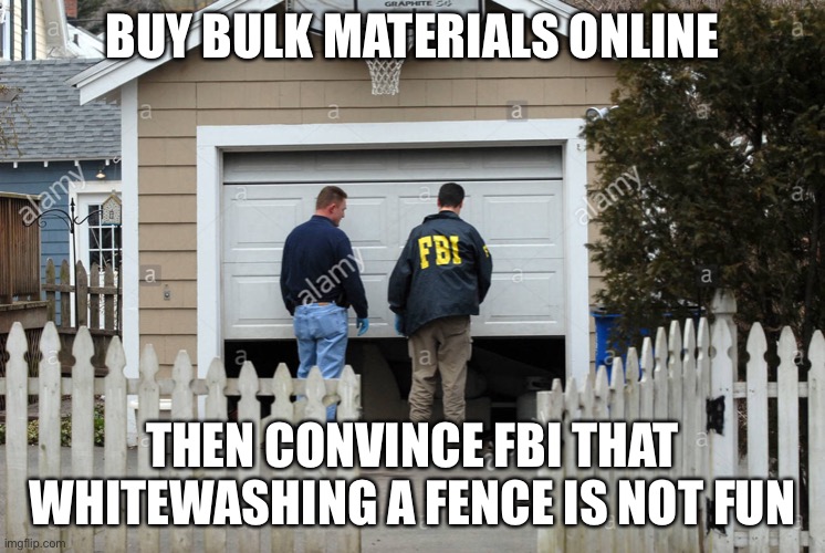 FBI whitewash | BUY BULK MATERIALS ONLINE; THEN CONVINCE FBI THAT WHITEWASHING A FENCE IS NOT FUN | image tagged in fbi house garage door | made w/ Imgflip meme maker