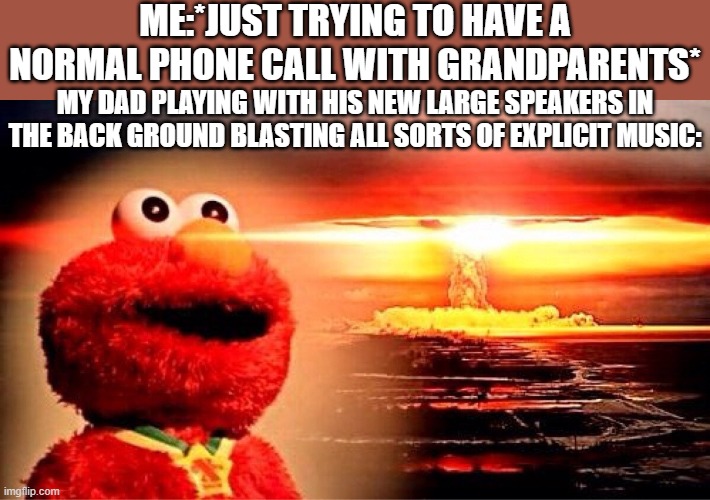 elmo nuclear explosion | ME:*JUST TRYING TO HAVE A NORMAL PHONE CALL WITH GRANDPARENTS*; MY DAD PLAYING WITH HIS NEW LARGE SPEAKERS IN THE BACK GROUND BLASTING ALL SORTS OF EXPLICIT MUSIC: | image tagged in elmo nuclear explosion,elmo,dad,grandma,gramparents | made w/ Imgflip meme maker