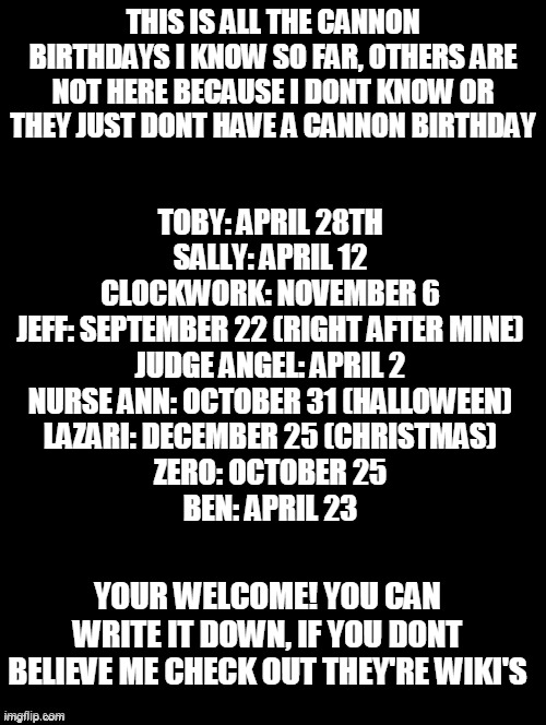 this month we have ben, sally, and toby to celebrate (judge angel's already past) | THIS IS ALL THE CANNON BIRTHDAYS I KNOW SO FAR, OTHERS ARE NOT HERE BECAUSE I DONT KNOW OR THEY JUST DONT HAVE A CANNON BIRTHDAY; TOBY: APRIL 28TH
SALLY: APRIL 12
CLOCKWORK: NOVEMBER 6
JEFF: SEPTEMBER 22 (RIGHT AFTER MINE)
JUDGE ANGEL: APRIL 2
NURSE ANN: OCTOBER 31 (HALLOWEEN)
LAZARI: DECEMBER 25 (CHRISTMAS)
ZERO: OCTOBER 25
BEN: APRIL 23; YOUR WELCOME! YOU CAN WRITE IT DOWN, IF YOU DONT BELIEVE ME CHECK OUT THEY'RE WIKI'S | image tagged in creepypasta | made w/ Imgflip meme maker