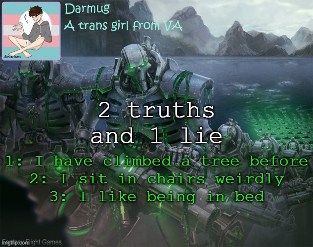 Darmug's announcement template | 2 truths and 1 lie; 1: I have climbed a tree before
2: I sit in chairs weirdly
3: I like being in bed | image tagged in darmug's announcement template | made w/ Imgflip meme maker