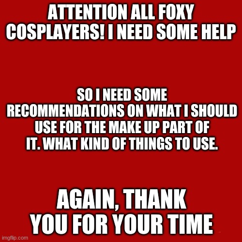 Just the type of makeup or tool of makeup. I don't really know how to do this | ATTENTION ALL FOXY COSPLAYERS! I NEED SOME HELP; SO I NEED SOME RECOMMENDATIONS ON WHAT I SHOULD USE FOR THE MAKE UP PART OF IT. WHAT KIND OF THINGS TO USE. AGAIN, THANK YOU FOR YOUR TIME | image tagged in memes,blank transparent square,foxy cosplay,cosplay,advice | made w/ Imgflip meme maker