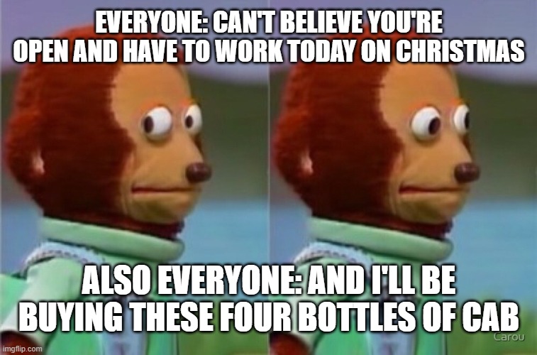 EVERYONE: CAN'T BELIEVE YOU'RE OPEN AND HAVE TO WORK TODAY ON CHRISTMAS; ALSO EVERYONE: AND I'LL BE BUYING THESE FOUR BOTTLES OF CAB | image tagged in wine | made w/ Imgflip meme maker