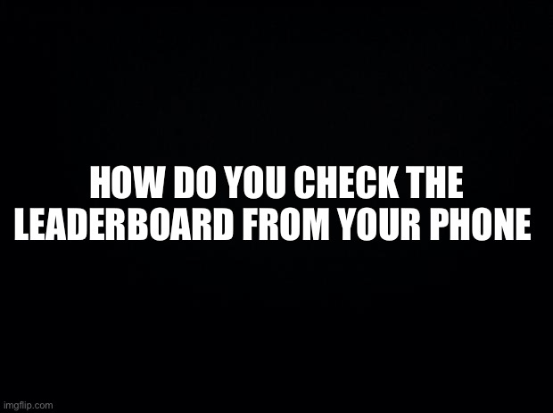 Black background | HOW DO YOU CHECK THE LEADERBOARD FROM YOUR PHONE | image tagged in black background | made w/ Imgflip meme maker