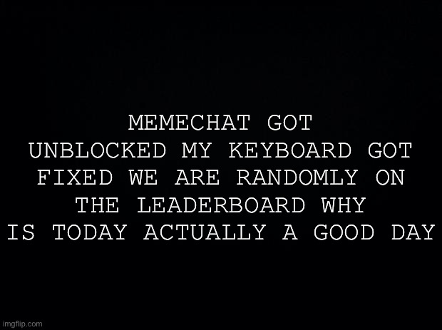 Black background | MEMECHAT GOT UNBLOCKED MY KEYBOARD GOT FIXED WE ARE RANDOMLY ON THE LEADERBOARD WHY IS TODAY ACTUALLY A GOOD DAY | image tagged in black background | made w/ Imgflip meme maker