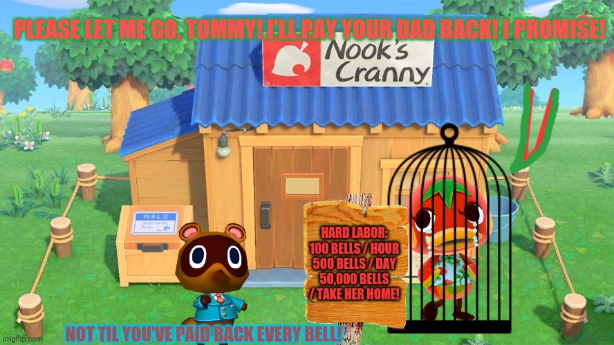 The dark side of animal crossing! | PLEASE LET ME GO, TOMMY! I'LL PAY YOUR DAD BACK! I PROMISE! HARD LABOR:
100 BELLS / HOUR
500 BELLS / DAY
50,000 BELLS / TAKE HER HOME! NOT TIL YOU'VE PAID BACK EVERY BELL! | image tagged in animal crossing,tom nook,pay me back,wheres my money,slavery | made w/ Imgflip meme maker