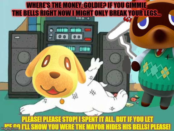 Tom Nook is on the war path! | WHERE'S THE MONEY, GOLDIE? IF YOU GIMMIE THE BELLS RIGHT NOW I MIGHT ONLY BREAK YOUR LEGS... PLEASE! PLEASE STOP! I SPENT IT ALL. BUT IF YOU LET ME GO I'LL SHOW YOU WERE THE MAYOR HIDES HIS BELLS! PLEASE! | image tagged in tom nook,debt,collection,family guy,savage,beating | made w/ Imgflip meme maker