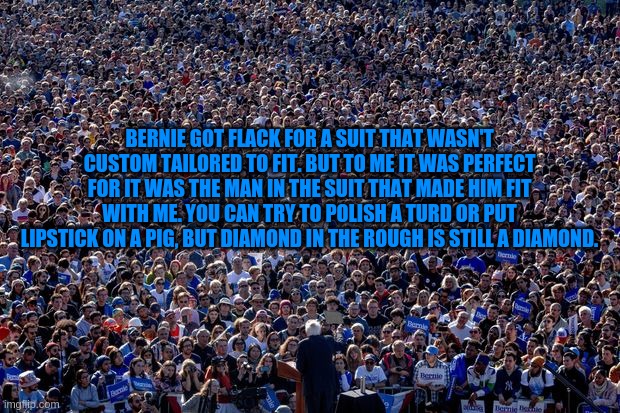 A real diamond | BERNIE GOT FLACK FOR A SUIT THAT WASN'T CUSTOM TAILORED TO FIT. BUT TO ME IT WAS PERFECT FOR IT WAS THE MAN IN THE SUIT THAT MADE HIM FIT WITH ME. YOU CAN TRY TO POLISH A TURD OR PUT LIPSTICK ON A PIG, BUT DIAMOND IN THE ROUGH IS STILL A DIAMOND. | image tagged in bernie sanders | made w/ Imgflip meme maker