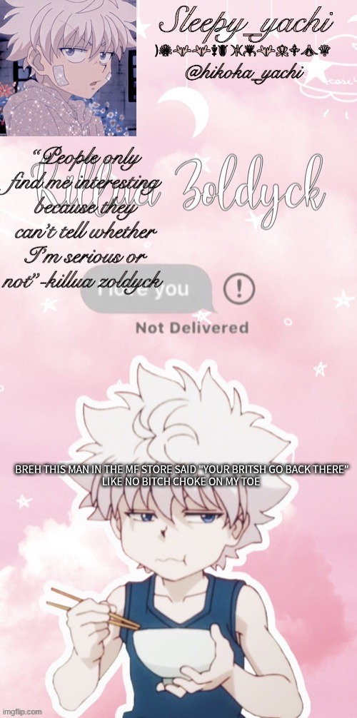 Sleepy_yachi’s killua temp | BREH THIS MAN IN THE MF STORE SAID "YOUR BRITSH GO BACK THERE"
LIKE NO BITCH CHOKE ON MY TOE | image tagged in sleepy_yachi s killua temp | made w/ Imgflip meme maker