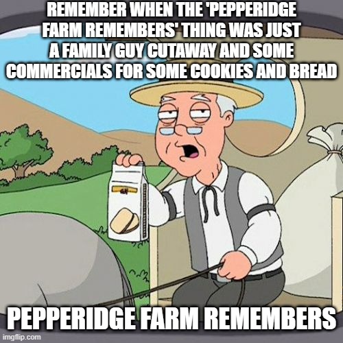 Pepperidge Farm Remembers Meme | REMEMBER WHEN THE 'PEPPERIDGE FARM REMEMBERS' THING WAS JUST A FAMILY GUY CUTAWAY AND SOME COMMERCIALS FOR SOME COOKIES AND BREAD; PEPPERIDGE FARM REMEMBERS | image tagged in memes,pepperidge farm remembers | made w/ Imgflip meme maker