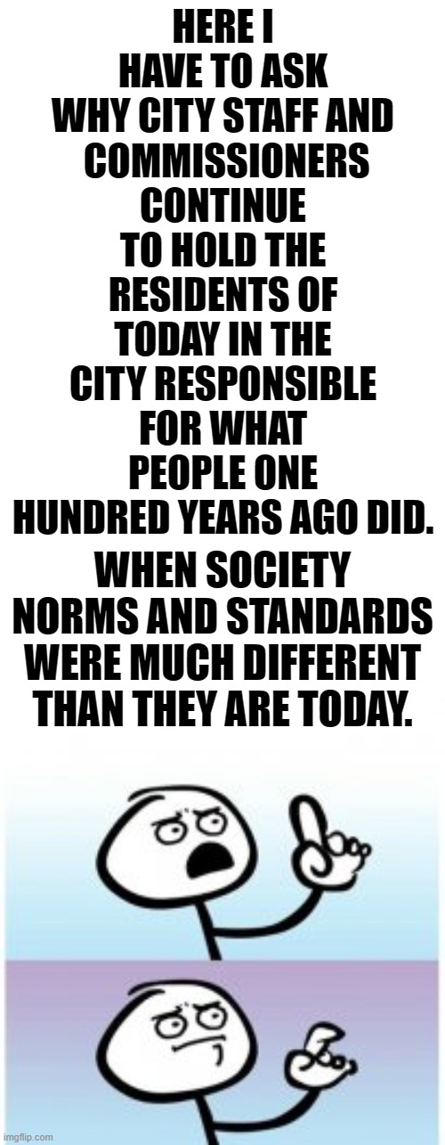 Nobody Should Have To Say This Publicly | HERE I HAVE TO ASK WHY CITY STAFF AND
 COMMISSIONERS CONTINUE TO HOLD THE RESIDENTS OF TODAY IN THE CITY RESPONSIBLE FOR WHAT PEOPLE ONE HUNDRED YEARS AGO DID. WHEN SOCIETY NORMS AND STANDARDS WERE MUCH DIFFERENT THAN THEY ARE TODAY. | image tagged in political meme,blame,responsibility,people,not,politicians | made w/ Imgflip meme maker