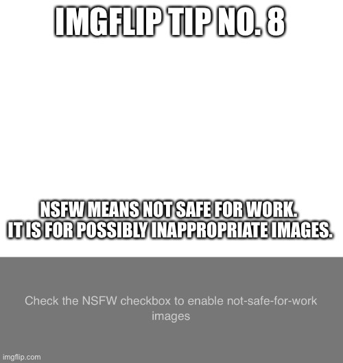 Imgflip tip no. 8 | IMGFLIP TIP NO. 8; NSFW MEANS NOT SAFE FOR WORK.  IT IS FOR POSSIBLY INAPPROPRIATE IMAGES. | image tagged in blank white template,check the nsfw checkbox to enable not-safe-for-work images,imgflip tips | made w/ Imgflip meme maker