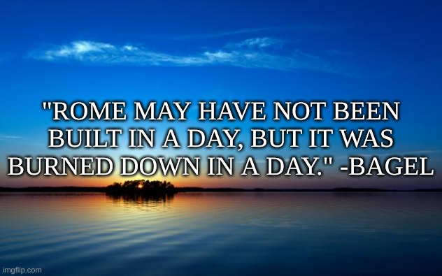 e | "ROME MAY HAVE NOT BEEN BUILT IN A DAY, BUT IT WAS BURNED DOWN IN A DAY." -BAGEL | image tagged in inspirational quote | made w/ Imgflip meme maker