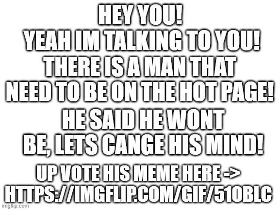 WE NEED TO CHANGE THIS MANS MIND! | YEAH IM TALKING TO YOU! HEY YOU! THERE IS A MAN THAT NEED TO BE ON THE HOT PAGE! HE SAID HE WONT BE, LETS CANGE HIS MIND! UP VOTE HIS MEME HERE -> HTTPS://IMGFLIP.COM/GIF/51OBLC | image tagged in blank white template | made w/ Imgflip meme maker
