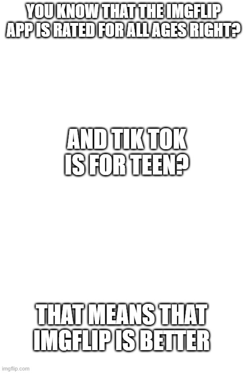 its true | AND TIK TOK IS FOR TEEN? YOU KNOW THAT THE IMGFLIP APP IS RATED FOR ALL AGES RIGHT? THAT MEANS THAT IMGFLIP IS BETTER | image tagged in blank white template | made w/ Imgflip meme maker