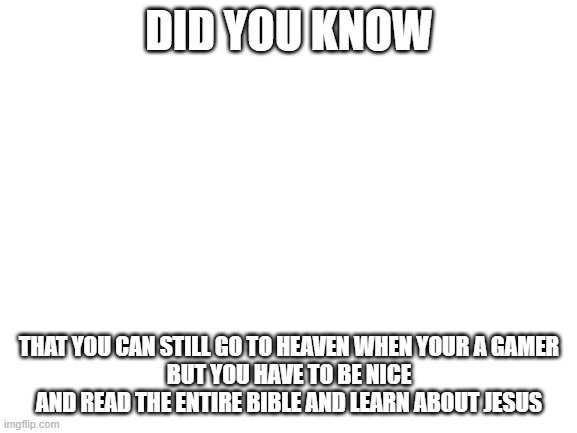 and follow the commandments | DID YOU KNOW; THAT YOU CAN STILL GO TO HEAVEN WHEN YOUR A GAMER
BUT YOU HAVE TO BE NICE AND READ THE ENTIRE BIBLE AND LEARN ABOUT JESUS | image tagged in blank white template | made w/ Imgflip meme maker