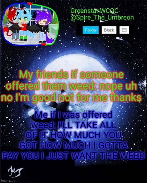 Spire announcement (Greenstar.WCOC) | My friends if someone offered them weed: nope uh no I'm good not for me thanks; Me if I was offered weed: I'LL TAKE ALL OF IT HOW MUCH YOU GOT HOW MUCH I GOTTA PAY YOU I JUST WANT THE WEED | image tagged in spire announcement greenstar wcoc | made w/ Imgflip meme maker