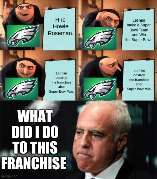 The Dynasty Of The Philadelphia Eagles. :/ | Hire Howie Roseman. Let him make a Super Bowl Team and Win the Super Bowl. Let him destroy the franchise after Super Bowl Win. Let him destroy the franchise after Super Bowl Win. WHAT DID I DO TO THIS FRANCHISE | image tagged in memes,gru's plan,football,sports,nfl | made w/ Imgflip meme maker