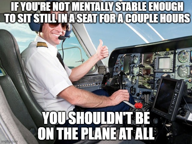 pilot | IF YOU'RE NOT MENTALLY STABLE ENOUGH TO SIT STILL IN A SEAT FOR A COUPLE HOURS; YOU SHOULDN'T BE ON THE PLANE AT ALL | image tagged in pilot | made w/ Imgflip meme maker
