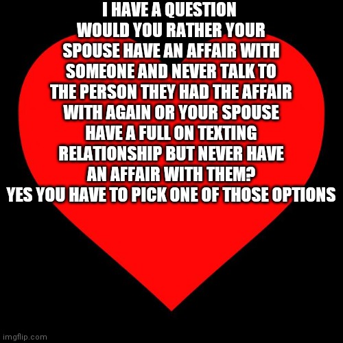 Heart | I HAVE A QUESTION 
WOULD YOU RATHER YOUR SPOUSE HAVE AN AFFAIR WITH SOMEONE AND NEVER TALK TO THE PERSON THEY HAD THE AFFAIR WITH AGAIN OR YOUR SPOUSE HAVE A FULL ON TEXTING RELATIONSHIP BUT NEVER HAVE AN AFFAIR WITH THEM?
YES YOU HAVE TO PICK ONE OF THOSE OPTIONS | image tagged in heart | made w/ Imgflip meme maker