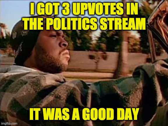They were probably from PoliticsTOO folks, but still... | I GOT 3 UPVOTES IN
THE POLITICS STREAM; IT WAS A GOOD DAY | image tagged in memes,today was a good day,politics stream,upvotes | made w/ Imgflip meme maker