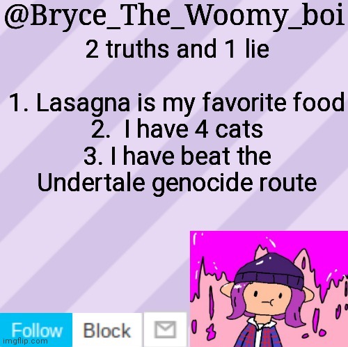 Bryce_The_Woomy_boi's new New NEW announcement template | 2 truths and 1 lie
 
1. Lasagna is my favorite food
2.  I have 4 cats
3. I have beat the Undertale genocide route | image tagged in bryce_the_woomy_boi's new new new announcement template | made w/ Imgflip meme maker