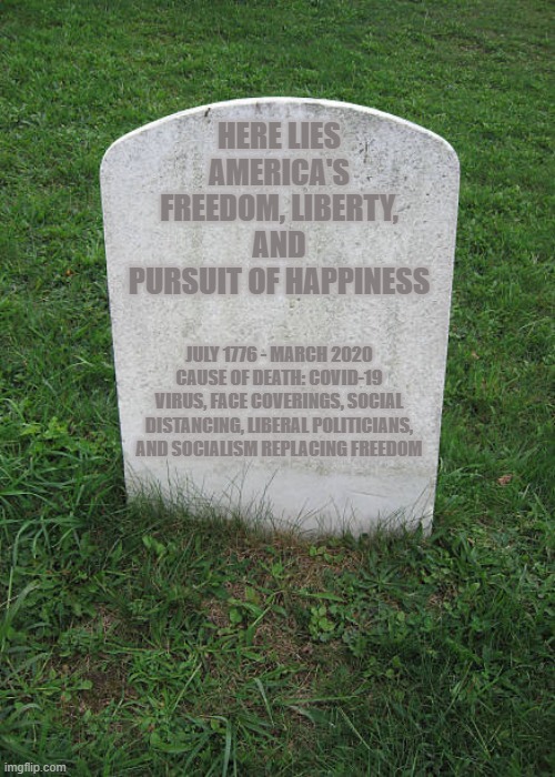 Death of American Liberty | HERE LIES AMERICA'S FREEDOM, LIBERTY, AND PURSUIT OF HAPPINESS; JULY 1776 - MARCH 2020
CAUSE OF DEATH: COVID-19 VIRUS, FACE COVERINGS, SOCIAL DISTANCING, LIBERAL POLITICIANS, AND SOCIALISM REPLACING FREEDOM | image tagged in grave stone,stupid liberals,democratic socialism,happiness,liberty,life | made w/ Imgflip meme maker