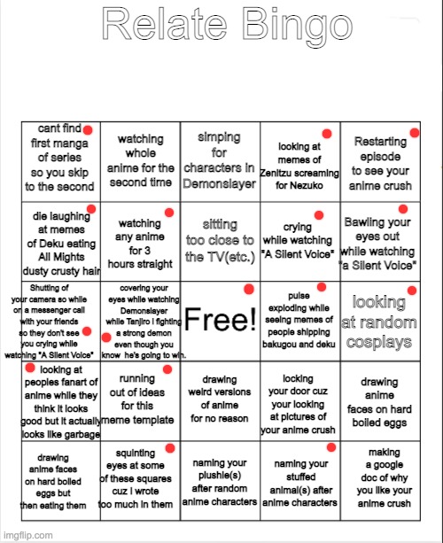comment yours |  Relate Bingo; cant find first manga of series so you skip to the second; simping for characters in Demonslayer; watching whole anime for the second time; looking at memes of Zenitzu screaming for Nezuko; Restarting episode to see your anime crush; sitting too close to the TV(etc.); die laughing at memes of Deku eating All Mights dusty crusty hair; Bawling your eyes out while watching "a Silent Voice"; crying while watching "A Silent Voice"; watching any anime for 3 hours straight; Shutting of your camera so while on a messenger call with your friends so they don't see you crying while watching "A Silent Voice"; pulse exploding while seeing memes of people shipping bakugou and deku; covering your eyes while watching Demonslayer while Tanjiro i fighting a strong demon even though you know  he's going to win. looking at random cosplays; running out of ideas for this meme template; looking at peoples fanart of anime while they think it looks good but it actually looks like garbage; drawing anime faces on hard boiled eggs; drawing weird versions of anime for no reason; locking your door cuz your looking at pictures of your anime crush; squinting eyes at some of these squares cuz i wrote too much in them; making a google doc of why you like your anime crush; naming your plushie(s) after random anime characters; drawing anime faces on hard boiled eggs but then eating them; naming your stuffed animal(s) after anime characters | image tagged in anime | made w/ Imgflip meme maker