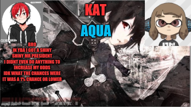 katxaqua | BRO
IN YBA I GOT A SHINY
SHINY MR PRESIDENT
I DIDNT EVEN DO ANYTHING TO INCREASE MY ODDS
IDK WHAT THE CHANCES WERE
IT WAS A 1% CHANCE OR LOWER | image tagged in katxaqua | made w/ Imgflip meme maker