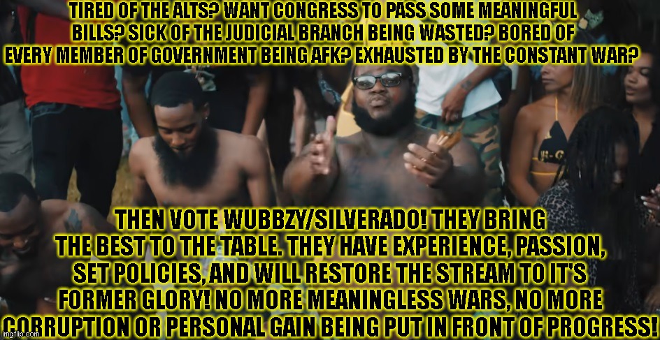 Hee hee i covered his man tiddies | TIRED OF THE ALTS? WANT CONGRESS TO PASS SOME MEANINGFUL BILLS? SICK OF THE JUDICIAL BRANCH BEING WASTED? BORED OF EVERY MEMBER OF GOVERNMENT BEING AFK? EXHAUSTED BY THE CONSTANT WAR? THEN VOTE WUBBZY/SILVERADO! THEY BRING THE BEST TO THE TABLE. THEY HAVE EXPERIENCE, PASSION, SET POLICIES, AND WILL RESTORE THE STREAM TO IT'S FORMER GLORY! NO MORE MEANINGLESS WARS, NO MORE CORRUPTION OR PERSONAL GAIN BEING PUT IN FRONT OF PROGRESS! | image tagged in richard,bfb da packman,gang | made w/ Imgflip meme maker
