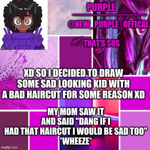 *dies of laughter* | MY MOM SAW IT AND SAID "DANG IF I HAD THAT HAIRCUT I WOULD BE SAD TOO"
*WHEEZE*; XD SO I DECIDED TO DRAW SOME SAD LOOKING KID WITH A BAD HAIRCUT FOR SOME REASON XD | image tagged in new_purple_official announcement template | made w/ Imgflip meme maker
