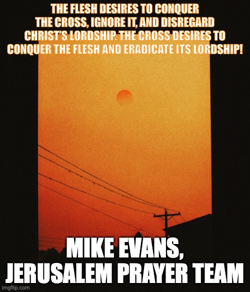 Oh Lord, I Surrender All To Thee! |  THE FLESH DESIRES TO CONQUER THE CROSS, IGNORE IT, AND DISREGARD CHRIST’S LORDSHIP. THE CROSS DESIRES TO CONQUER THE FLESH AND ERADICATE ITS LORDSHIP! MIKE EVANS,
JERUSALEM PRAYER TEAM | image tagged in broken,humble,servant | made w/ Imgflip meme maker