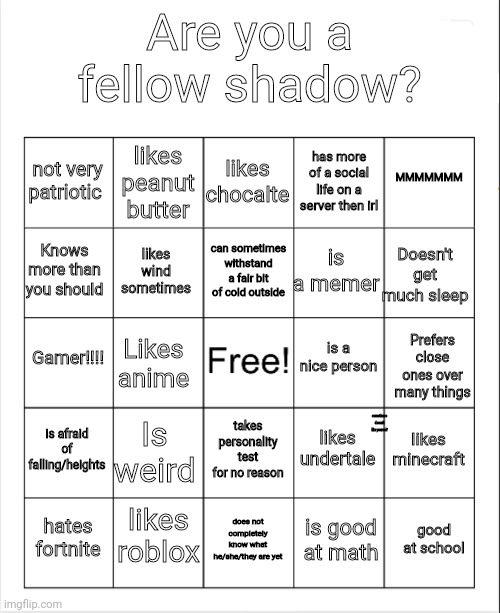 If ya want comment your score | Are you a fellow shadow? likes chocalte; likes peanut butter; MMMMMMM; not very patriotic; has more of a social life on a server then irl; can sometimes withstand a fair bit of cold outside; Knows more than you should; Doesn't get much sleep; is a memer; likes wind sometimes; is a nice person; Gamer!!!! Likes anime; Prefers close ones over many things; is afraid of falling/heights; Is weird; likes minecraft; likes undertale; takes personality test for no reason; sometimes doesn't like yourself; likes roblox; good at school; hates fortnite; does not completely know what he/she/they are yet; is good at math | image tagged in blank bingo | made w/ Imgflip meme maker