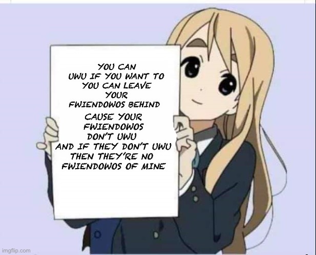 Anime girl holding text | CAUSE YOUR FWIENDOWOS DON’T UWU 
AND IF THEY DON’T UWU
THEN THEY’RE NO 
FWIENDOWOS OF MINE; YOU CAN UWU IF YOU WANT TO

YOU CAN LEAVE YOUR FWIENDOWOS BEHIND | image tagged in anime girl holding text | made w/ Imgflip meme maker