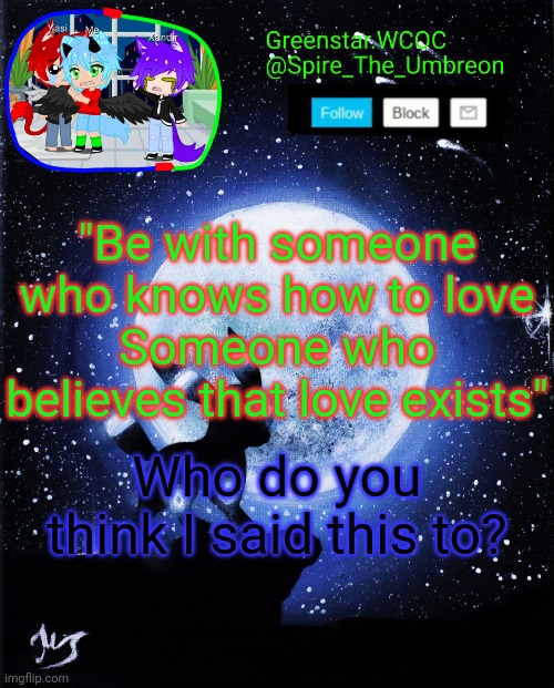 Spire announcement (Greenstar.WCOC) | "Be with someone who knows how to love
Someone who believes that love exists"; Who do you think I said this to? | image tagged in spire announcement greenstar wcoc | made w/ Imgflip meme maker