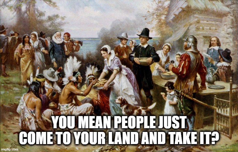 PilgrimThanksgiving | YOU MEAN PEOPLE JUST COME TO YOUR LAND AND TAKE IT? | image tagged in pilgrimthanksgiving | made w/ Imgflip meme maker