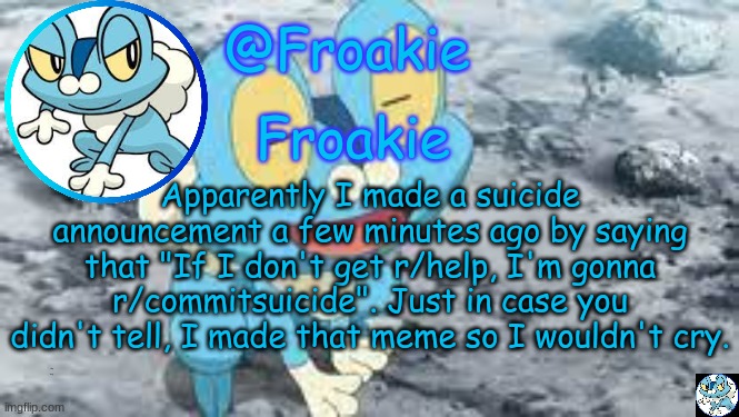 im feeling better now :) | Apparently I made a suicide announcement a few minutes ago by saying that "If I don't get r/help, I'm gonna r/commitsuicide". Just in case you didn't tell, I made that meme so I wouldn't cry. i okay now ig | image tagged in froakie template,msmg,memes | made w/ Imgflip meme maker
