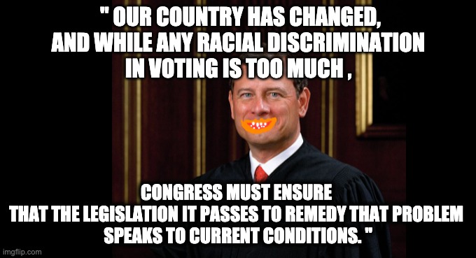 " OUR COUNTRY HAS CHANGED,
AND WHILE ANY RACIAL DISCRIMINATION 
IN VOTING IS TOO MUCH , CONGRESS MUST ENSURE 
THAT THE LEGISLATION IT PASSES TO REMEDY THAT PROBLEM 
SPEAKS TO CURRENT CONDITIONS. " | image tagged in memes,scotus,voting rights,discrimination,racism,shelby v holder | made w/ Imgflip meme maker