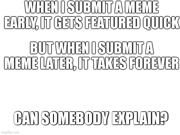 honest question | WHEN I SUBMIT A MEME EARLY, IT GETS FEATURED QUICK; BUT WHEN I SUBMIT A MEME LATER, IT TAKES FOREVER; CAN SOMEBODY EXPLAIN? | image tagged in blank white template | made w/ Imgflip meme maker