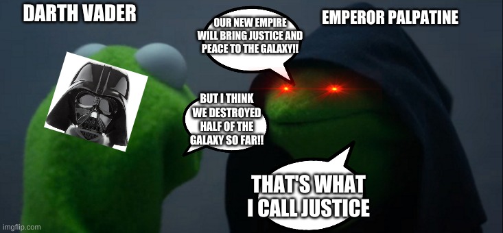 Evil Kermit | DARTH VADER; EMPEROR PALPATINE; OUR NEW EMPIRE WILL BRING JUSTICE AND PEACE TO THE GALAXY!! BUT I THINK WE DESTROYED HALF OF THE GALAXY SO FAR!! THAT'S WHAT I CALL JUSTICE | image tagged in memes,evil kermit,darth vader,dart sidious,palpatine ironic,anakin skywalker evil | made w/ Imgflip meme maker