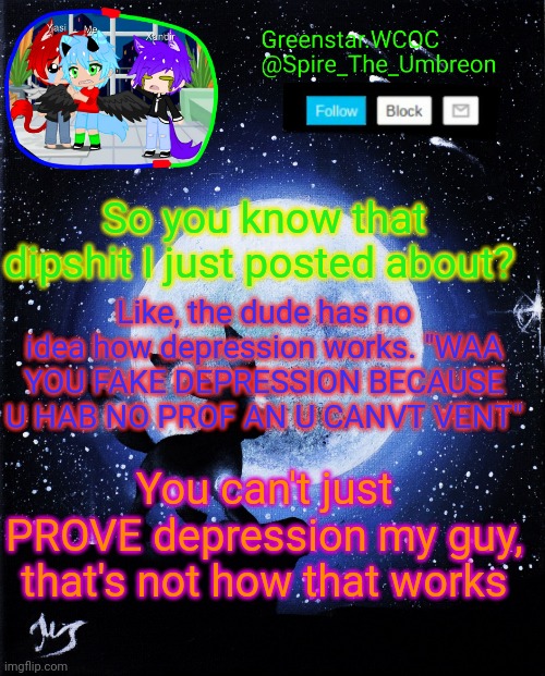 Spire announcement (Greenstar.WCOC) | So you know that dipshit I just posted about? Like, the dude has no idea how depression works. "WAA YOU FAKE DEPRESSION BECAUSE U HAB NO PROF AN U CANVT VENT"; You can't just PROVE depression my guy, that's not how that works | image tagged in spire announcement greenstar wcoc | made w/ Imgflip meme maker