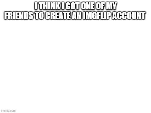 Blank White Template | I THINK I GOT ONE OF MY FRIENDS TO CREATE AN IMGFLIP ACCOUNT | image tagged in blank white template | made w/ Imgflip meme maker