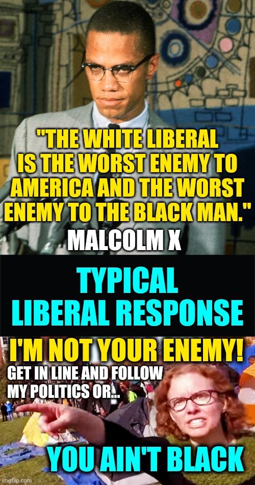 Malcolm X Quote - White Liberal Supremests Are Enemy To the Black Man / Americans - You Ain't Black If You Don't Vote Democrat | "THE WHITE LIBERAL IS THE WORST ENEMY TO AMERICA AND THE WORST ENEMY TO THE BLACK MAN."; MALCOLM X; TYPICAL LIBERAL RESPONSE; I'M NOT YOUR ENEMY! GET IN LINE AND FOLLOW
MY POLITICS OR... YOU AIN'T BLACK | image tagged in quotes,facts,liberals,teacher,politics,malcolm x | made w/ Imgflip meme maker