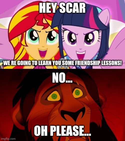 Sunset and Twlight vs Scar | HEY SCAR; WE RE GOING TO LEARN YOU SOME FRIENDSHIP LESSONS! NO... OH PLEASE... | image tagged in memes,my little pony,lion king,sunset shimmer,twilight sparkle,scar | made w/ Imgflip meme maker