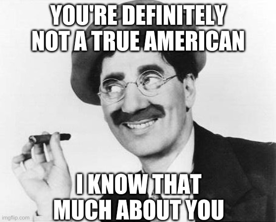 Groucho Marx | YOU'RE DEFINITELY NOT A TRUE AMERICAN I KNOW THAT MUCH ABOUT YOU | image tagged in groucho marx | made w/ Imgflip meme maker